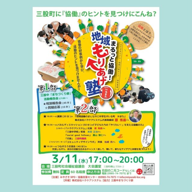 三股町では、
株式会社ハラケアシステム を中心に
「まちづくり部」という取組が進められています。
子どもたちが自分の暮らす地域に誇りと愛着を持ち、
「これからも地域に関わり続けたい」
「将来は戻ってきたい」
そう思えるまちづくりを目指して始まったプロジェクトです。
今回の「まるっと協働！地域もりあげ塾」では、
この取組の中から 「三股中まちづくり部」 を取り上げます。
中学生が地域の大人たちと出会い、
一緒に考え、動き、挑戦していく。
その過程で、企業、行政、地域団体など、
さまざまな立場の人たちが関わりながら
少しずつ地域の動きが生まれています。
中学生・企業・行政・地域団体が
どのようにつながり、
どのように役割を分かちあい、
地域を動かしているのか。
その 背景やプロセス、成果、そして可能性 を、
現場の声を交えながら共有します。
地域で「協働」を進めるヒントを探している方、
子どもたちの挑戦を応援したい方、
三股で起きている新しい動きに関心のある方など、
どなたでもご参加いただけます。
日時：3月11日(水）17:00〜20:00
　　　第1部　まちづくり部報告会　17：00〜18：00
　　　第2部　まるっと協働！地域もりあげ塾
会場：三股町社会福祉協議会　
　　　宮崎県北諸県郡三股町樺山３３８４−２
参加：無料

#三股中まちづくり部
#ハラケアシステム
#たでいけ至福の園 
#まるっと協働
#協働事例