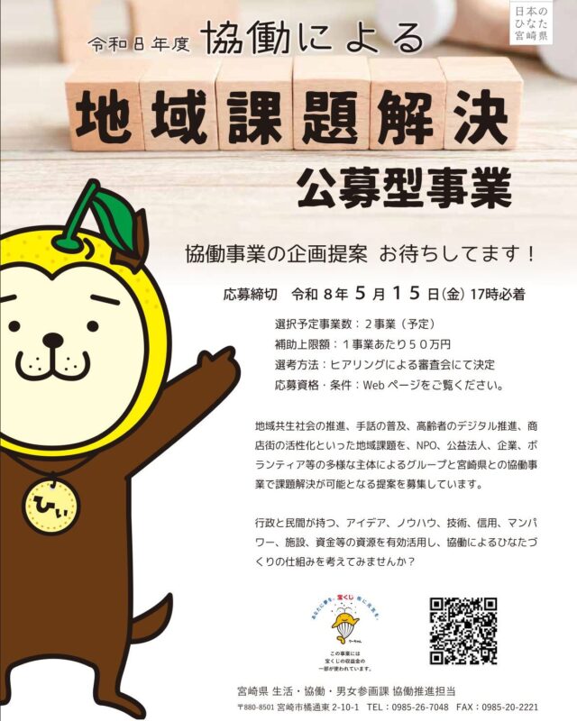 宮崎県では、NPO・企業・ボランティア団体などが県と協力して地域課題を解決する「協働による地域課題解決公募型事業」の募集が始まっています。

「単独では難しいけれど、県や他の団体と連携すれば実現できる」というアイデアはありませんか？

まずは募集要領をチェックしてみてください。

1. 事業の目的
多様化・複雑化する地域課題に対し、NPO、企業、一般社団・財団法人、社会福祉法人などの多様な主体がグループを組み、県の関係課と「協働」して解決に取り組む事業を募集するものです。

2. 募集テーマ
以下の2つの枠組みがあります。

県提示テーマ: 県が指定する具体的な課題（例：障がいへの理解啓発、商店街の活用、スポーツ推進、高齢者等のデジタルデバイド対策など）。

自由テーマ: 「宮崎県総合計画長期ビジョン」が掲げる2040年の将来像（生き生きと活躍できる社会、安全・安心な社会、力強い産業がある社会）の実現に向けた事業。

3. 応募資格: 
宮崎県内に事務所があり、活動実績が1年以上ある団体など（5名以上の構成員が必要）

4.応募条件: 
単独ではなく複数の法人・団体でグループを組むこと、および応募期間内に県の関係課と事前協議を済ませることが必要です。

5.選定予定事業数: 2グループ程度

6..補助額: 1グループあたり上限50万円

7.事業期間：交付決定日から令和9年3月31日まで

8.募集期間: 令和8年4月1日（水）〜 令和8年5月15日（金）必着

9.審査会: 令和8年6月上旬（予定）

【 提出・相談先】
宮崎県 総合政策部 生活・協働・男女参画課 協働推進担当
（電話：0985-26-7048）　

詳しくは、みやざきNPO・協働支援センターのHP　または、県のHPをご覧ください。